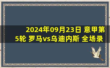 2024年09月23日 意甲第5轮 罗马vs乌迪内斯 全场录像